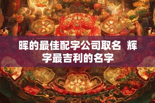 晖的最佳配字公司取名  辉字最吉利的名字