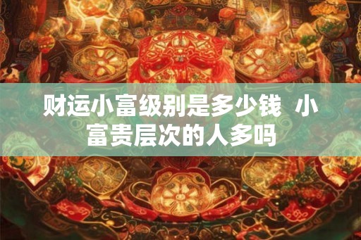 财运小富级别是多少钱  小富贵层次的人多吗