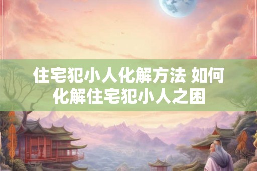 住宅犯小人化解方法 如何化解住宅犯小人之困