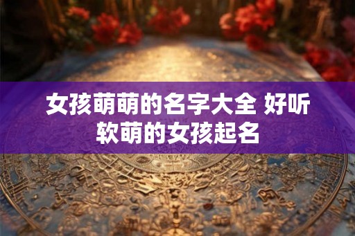 女孩萌萌的名字大全 好听软萌的女孩起名 女孩萌萌的名字大全 好听软萌的女孩起名