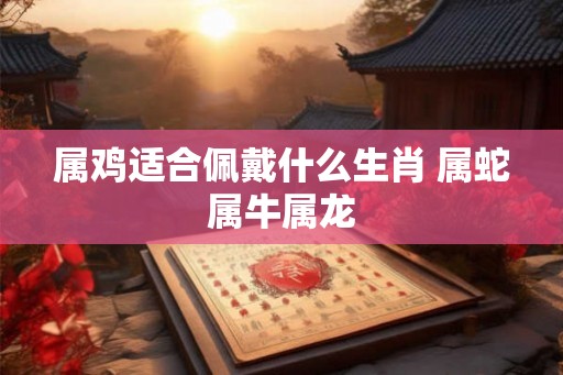 属鸡适合佩戴什么生肖 属蛇属牛属龙