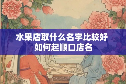 水果店取什么名字比较好 如何起顺口店名 水果店取什么名字比较好 如何起顺口店名