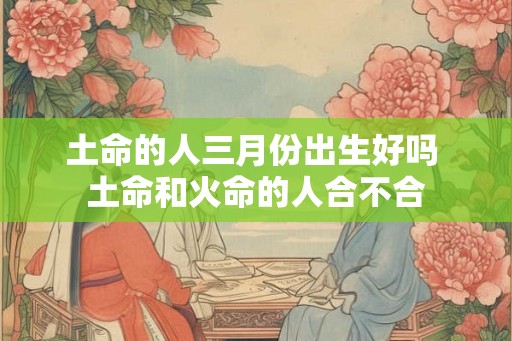 土命的人三月份出生好吗 土命和火命的人合不合
