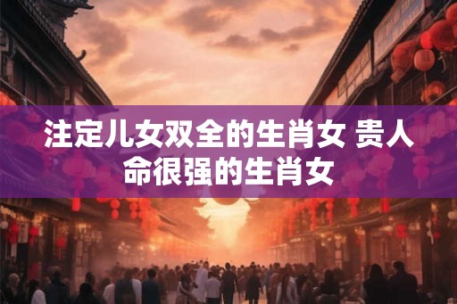 注定儿女双全的生肖女 贵人命很强的生肖女