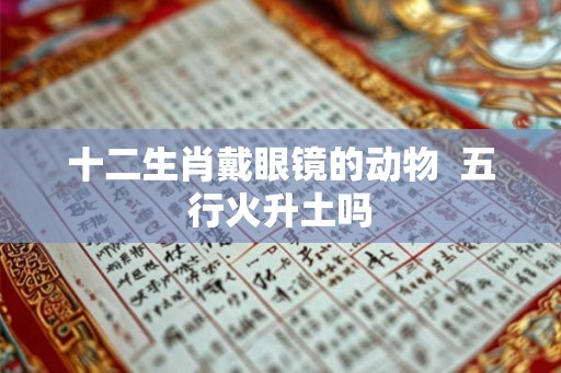 十二生肖戴眼镜的动物  五行火升土吗