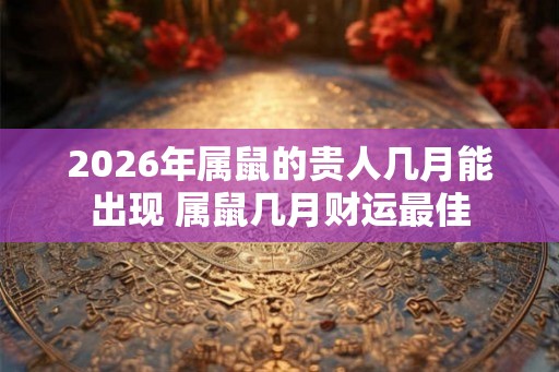 2026年属鼠的贵人几月能出现 属鼠几月财运最佳 2026年属鼠的贵人几月能出现 属鼠几月财运最佳