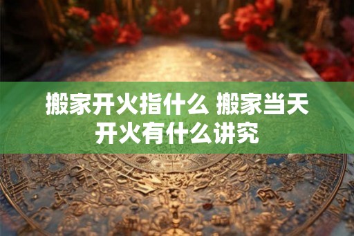 搬家开火指什么 搬家当天开火有什么讲究 搬家开火指什么 搬家当天开火有什么讲究