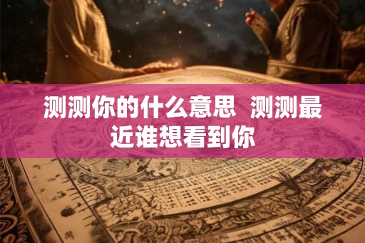 测测你的什么意思 测测最近谁想看到你 测测你的什么意思 测测最近谁想看到你
