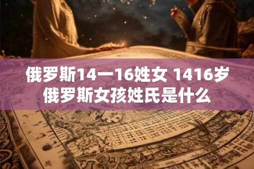 俄罗斯14一16姓女 1416岁俄罗斯女孩姓氏是什么