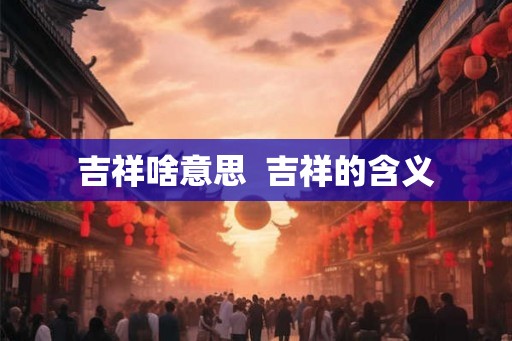 吉祥啥意思 吉祥的含义 吉祥啥意思 吉祥的含义