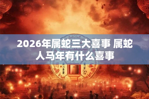 2026年属蛇三大喜事 属蛇人马年有什么喜事