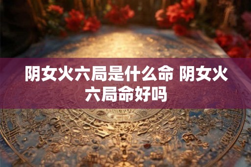 阴女火六局是什么命 阴女火六局命好吗