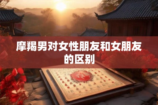 摩羯男对女性朋友和女朋友的区别