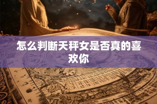 怎么判断天秤女是否真的喜欢你