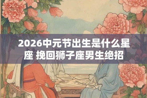 2026中元节出生是什么星座 挽回狮子座男生绝招 2026中元节出生是什么星座 挽回狮子座男生绝招