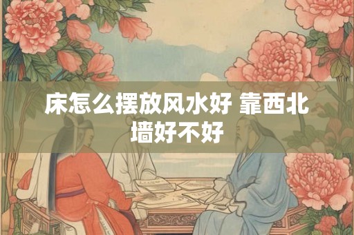 床怎么摆放风水好 靠西北墙好不好 床怎么摆放风水好 靠西北墙好不好