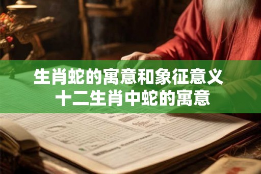 生肖蛇的寓意和象征意义  十二生肖中蛇的寓意