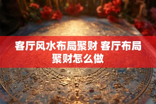 客厅风水布局聚财 客厅布局聚财怎么做 客厅风水布局聚财 客厅布局聚财怎么做