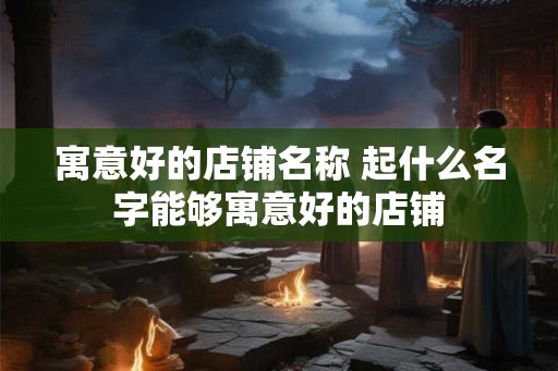 寓意好的店铺名称 起什么名字能够寓意好的店铺 寓意好的店铺名称 起什么名字能够寓意好的店铺