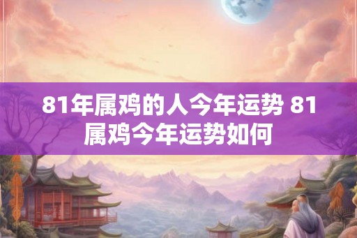 81年属鸡的人今年运势 81属鸡今年运势如何 81年属鸡的人今年运势 81属鸡今年运势如何