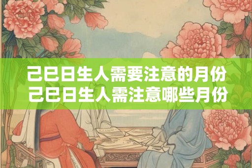 己巳日生人需要注意的月份 己巳日生人需注意哪些月份 己巳日生人需要注意的月份 己巳日生人需注意哪些月份