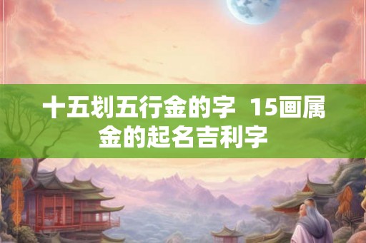 十五划五行金的字 15画属金的起名吉利字 十五划五行金的字 15画属金的起名吉利字