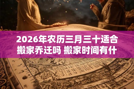 2026年农历三月三十适合搬家乔迁吗 搬家时间有什么忌讳 2026年农历三月三十适合搬家乔迁吗 搬家时间有什么忌讳