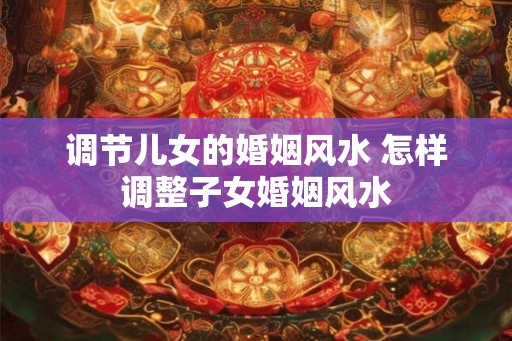 调节儿女的婚姻风水 怎样调整子女婚姻风水