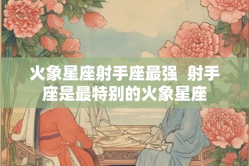 火象星座射手座最强  射手座是最特别的火象星座