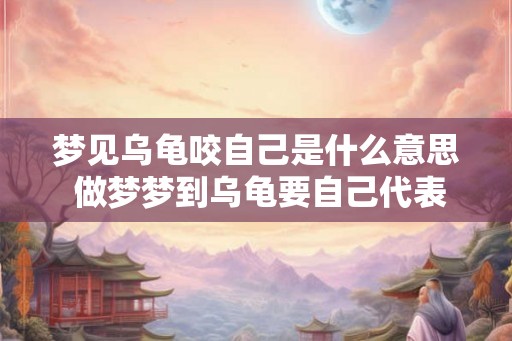 梦见乌龟咬自己是什么意思 做梦梦到乌龟要自己代表什么