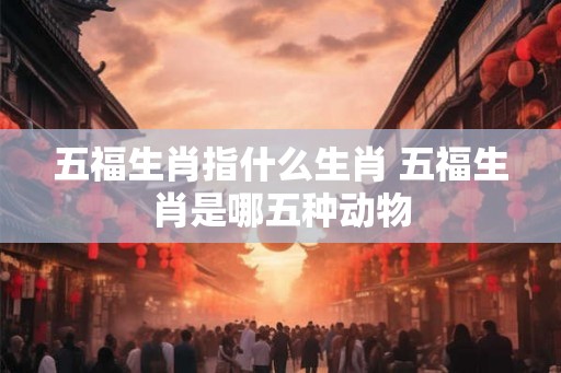 五福生肖指什么生肖 五福生肖是哪五种动物 五福生肖指什么生肖 五福生肖是哪五种动物