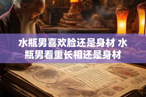 水瓶男喜欢脸还是身材 水瓶男看重长相还是身材