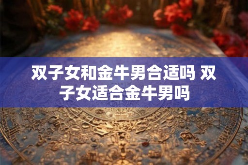 双子女和金牛男合适吗 双子女适合金牛男吗 双子女和金牛男合适吗 双子女适合金牛男吗