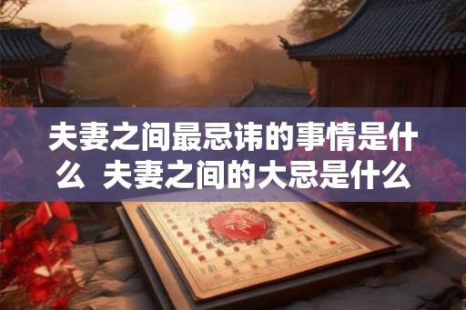 夫妻之间最忌讳的事情是什么 夫妻之间的大忌是什么 夫妻之间最忌讳的事情是什么 夫妻之间的大忌是什么