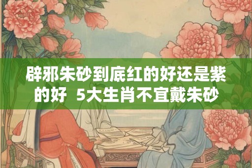辟邪朱砂到底红的好还是紫的好  5大生肖不宜戴朱砂