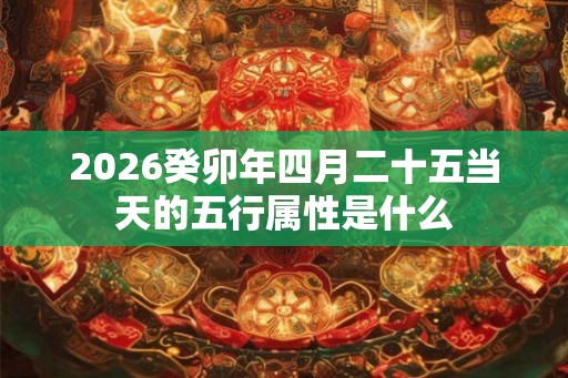 2026癸卯年四月二十五当天的五行属性是什么 2026癸卯年四月二十五当天的五行属性是什么