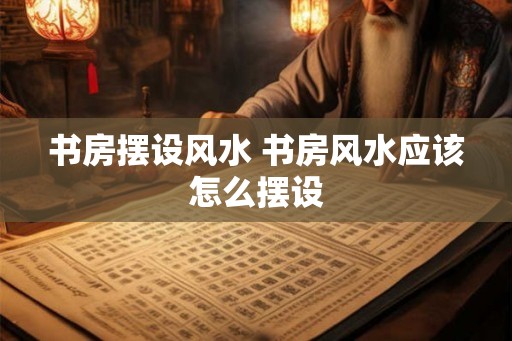 书房摆设风水 书房风水应该怎么摆设 书房摆设风水 书房风水应该怎么摆设