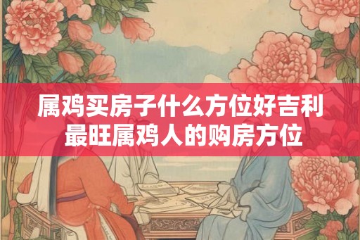 属鸡买房子什么方位好吉利 最旺属鸡人的购房方位
