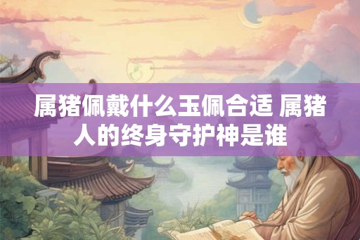 属猪佩戴什么玉佩合适 属猪人的终身守护神是谁