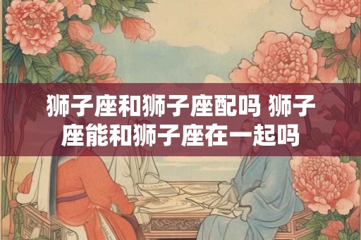 狮子座和狮子座配吗 狮子座能和狮子座在一起吗