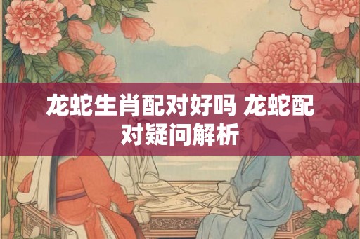 龙蛇生肖配对好吗 龙蛇配对疑问解析