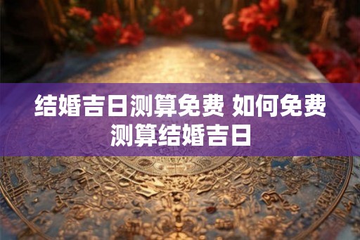 结婚吉日测算免费 如何免费测算结婚吉日