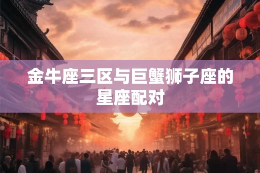 金牛座三区与巨蟹狮子座的星座配对