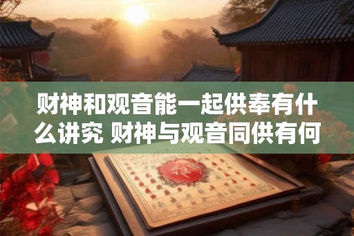 财神和观音能一起供奉有什么讲究 财神与观音同供有何讲究