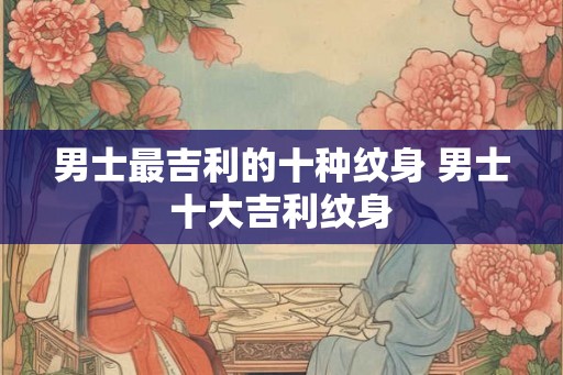 男士最吉利的十种纹身 男士十大吉利纹身 男士最吉利的十种纹身 男士十大吉利纹身