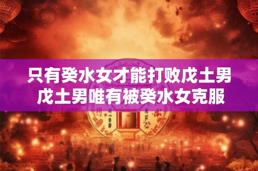 只有癸水女才能打败戊土男 戊土男唯有被癸水女克服 只有癸水女才能打败戊土男 戊土男唯有被癸水女克服