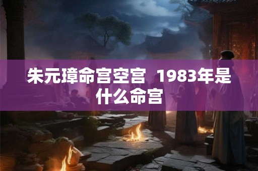 朱元璋命宫空宫 1983年是什么命宫 朱元璋命宫空宫 1983年是什么命宫