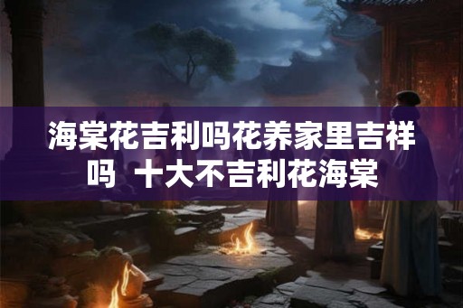 海棠花吉利吗花养家里吉祥吗  十大不吉利花海棠
