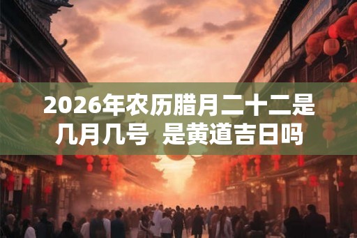 2026年农历腊月二十二是几月几号  是黄道吉日吗