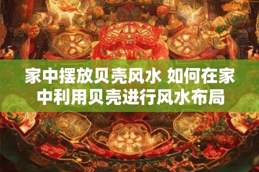 家中摆放贝壳风水 如何在家中利用贝壳进行风水布局